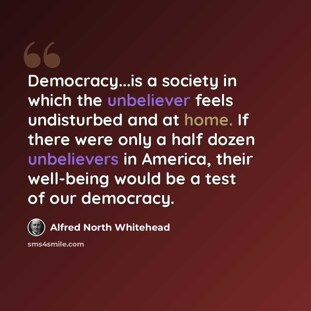 “Democracy...is a society in which the unbeliever feels undisturbed and at home. If there were only a half dozen unbelievers in America, their well-being would be a test of our democracy.” quote by Alfred North Whitehead