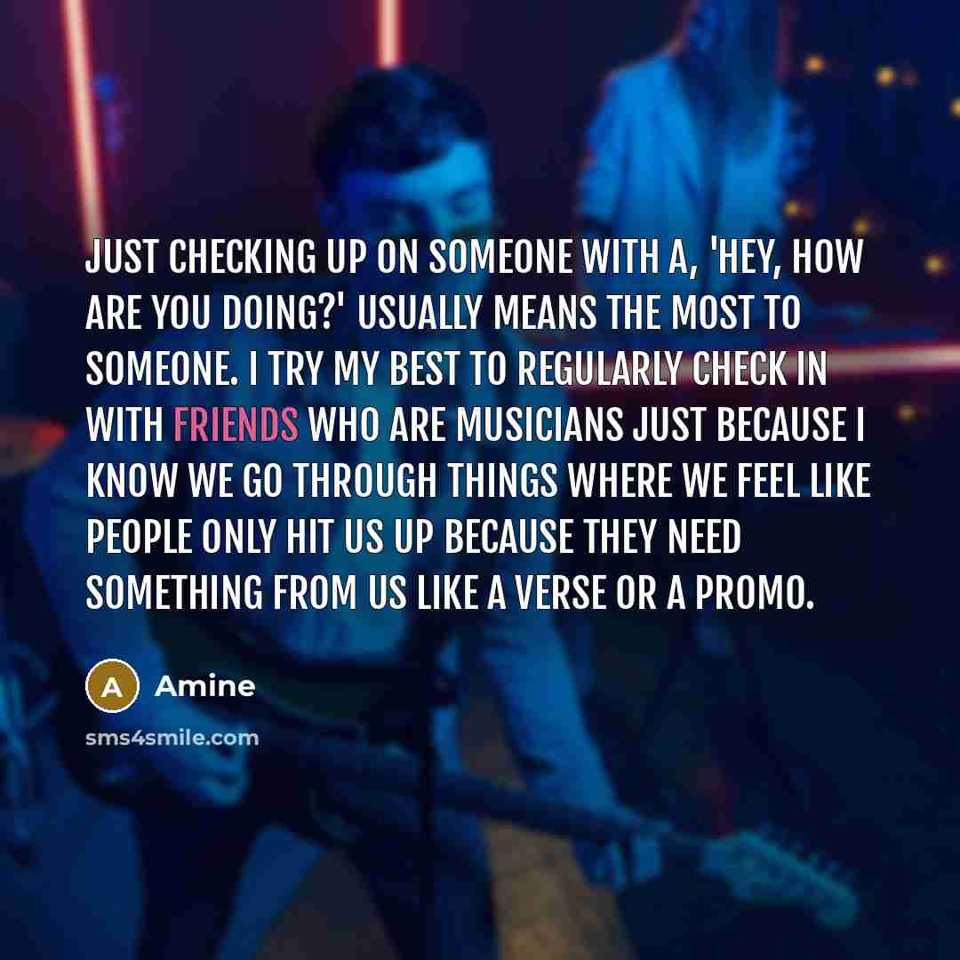 “Just checking up on someone with a, 'Hey, how are you doing?' usually means the most to someone. I try my best to regularly check in with friends who are musicians just because I know we go through things where we feel like people only hit us up because they need something from us like a verse or…” quote by Amine