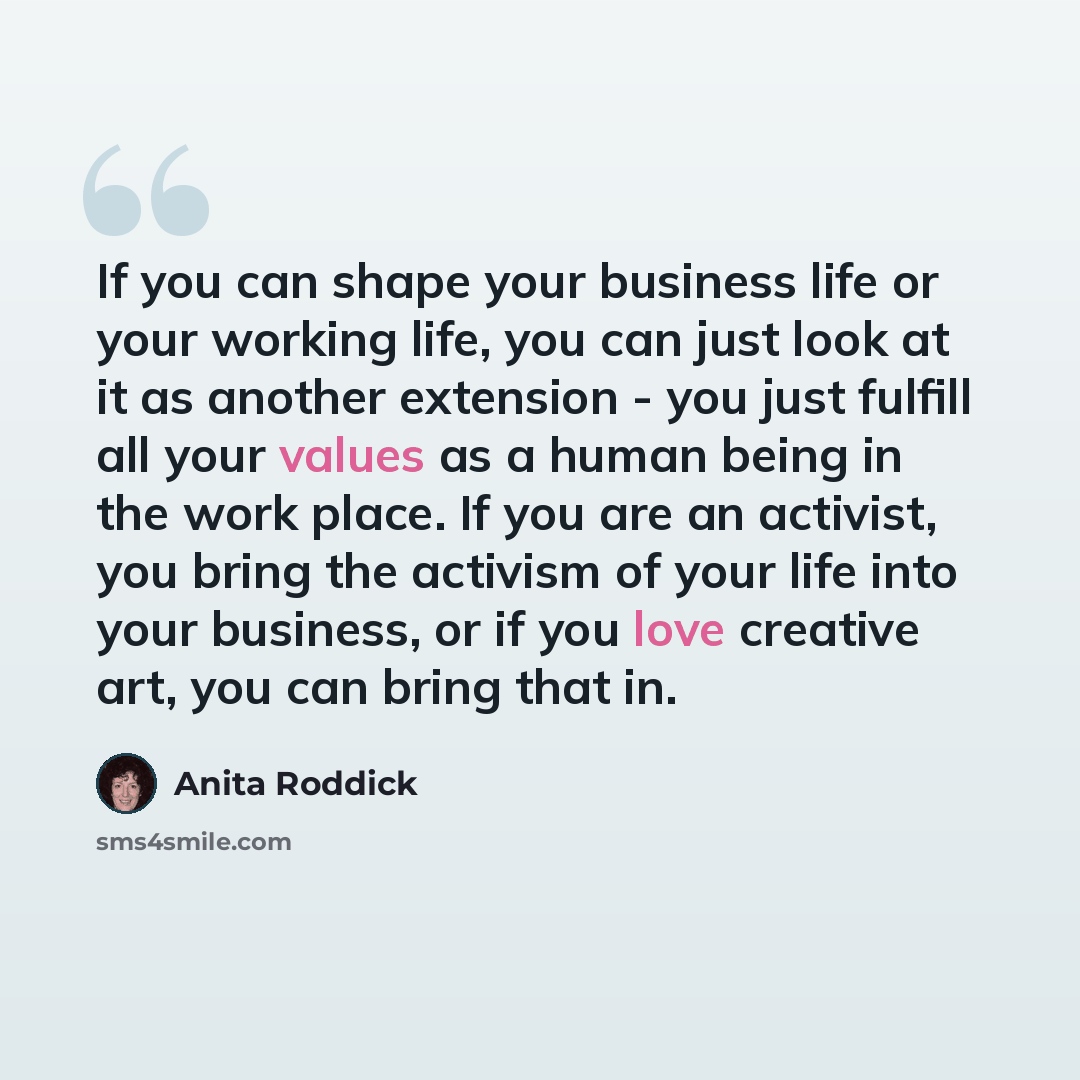 “If you can shape your business life or your working life, you can just look at it as another extension - you just fulfill all your values as a human being in the work place. If you are an activist, you bring the activism of your life into your business, or if you love creative art, you can bring…” quote by Anita Roddick