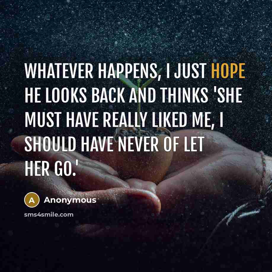 “Whatever happens, I just hope he looks back and thinks 'She must have really liked me, I should have never of let her go.'” quote by Anonymous