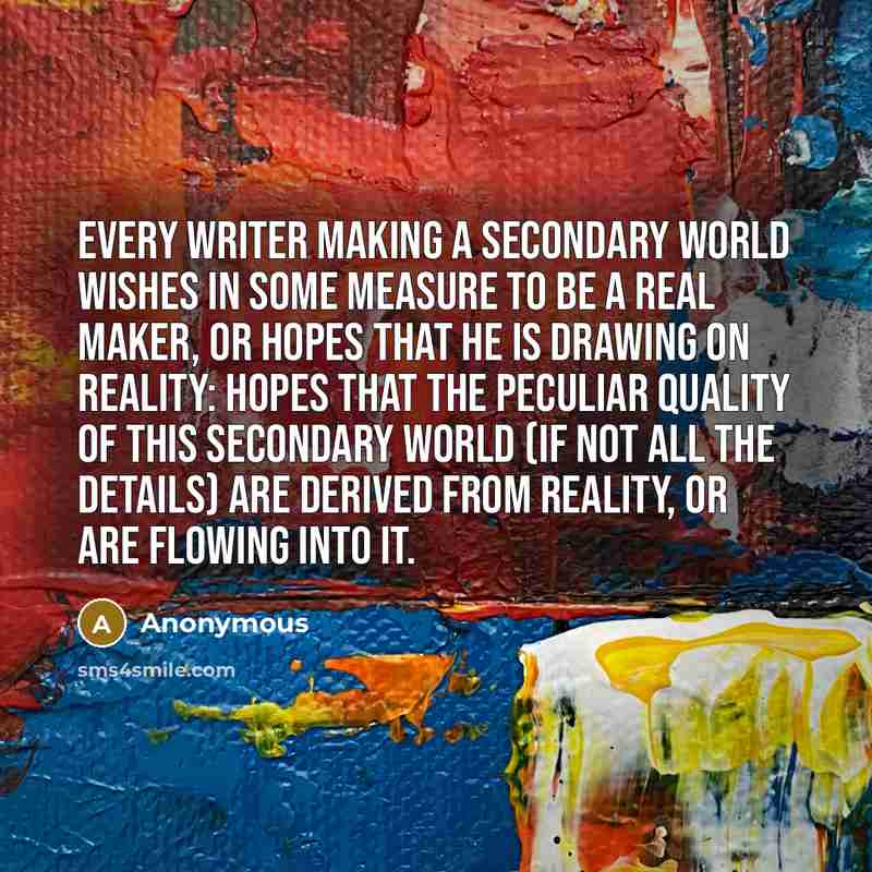 “Every writer making a secondary world wishes in some measure to be a real maker, or hopes that he is drawing on reality: hopes that the peculiar quality of this secondary world (if not all the details) are derived from Reality, or are flowing into it.” quote by Anonymous