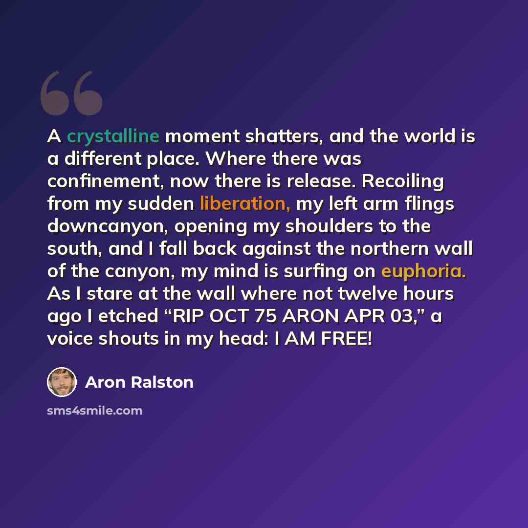 “A crystalline moment shatters, and the world is a different place. Where there was confinement, now there is release. Recoiling from my sudden liberation, my left arm flings downcanyon, opening my shoulders to the south, and I fall back against the northern wall of the canyon, my mind is surfing…” quote by Aron Ralston