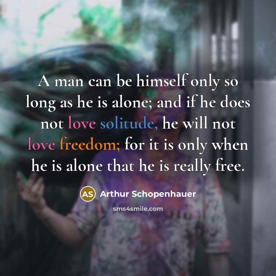 “A man can be himself only so long as he is alone; and if he does not love solitude, he will not love freedom; for it is only when he is alone that he is really free.” quote by Arthur Schopenhauer