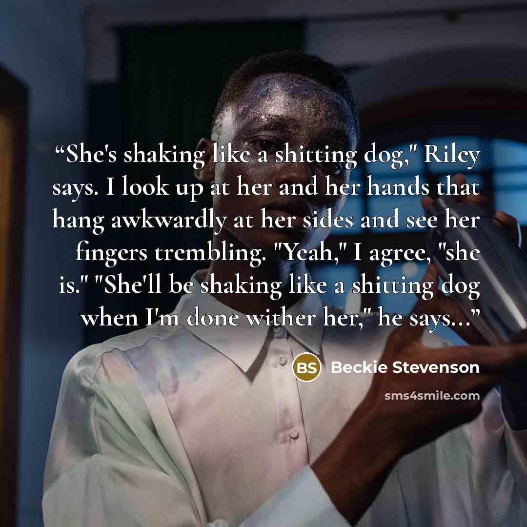 “She's shaking like a shitting dog," Riley says. I look up at her and her hands that hang awkwardly at her sides and see her fingers trembling. "Yeah," I agree, "she is." "She'll be shaking like a shitting dog when I'm done wither her," he says...” quote by Beckie Stevenson