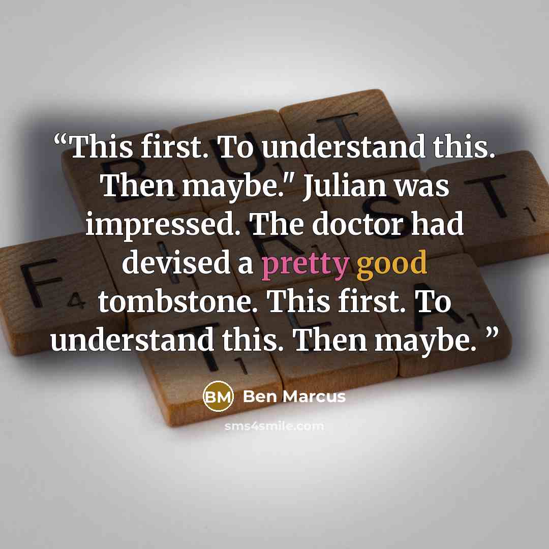 “This first. To understand this. Then maybe." Julian was impressed. The doctor had devised a pretty good tombstone. This first. To understand this. Then maybe.” quote by Ben Marcus