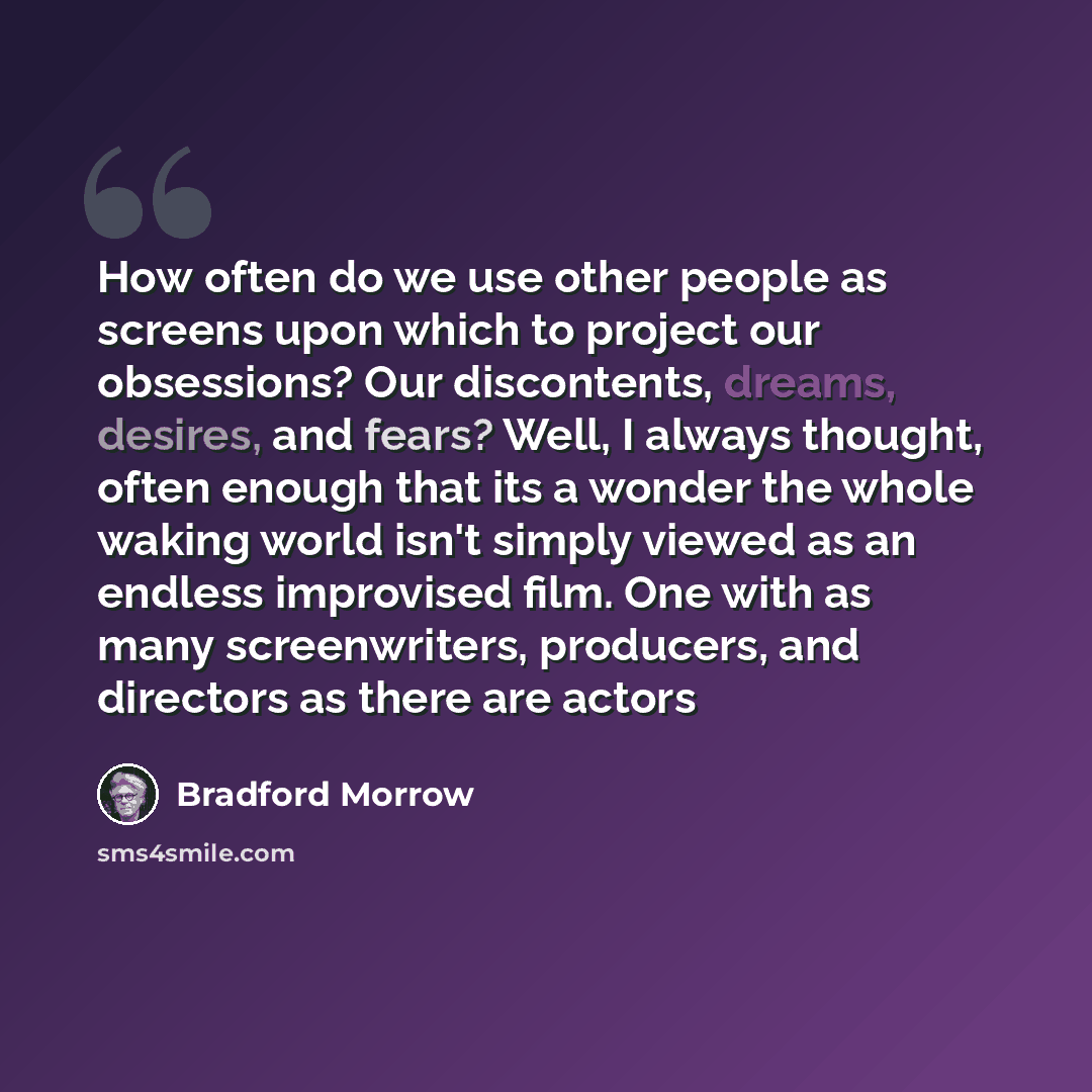 “How often do we use other people as screens upon which to project our obsessions? Our discontents, dreams, desires, and fears? Well, I always thought, often enough that its a wonder the whole waking world isn't simply viewed as an endless improvised film. One with as many screenwriters, producers…” quote by Bradford Morrow