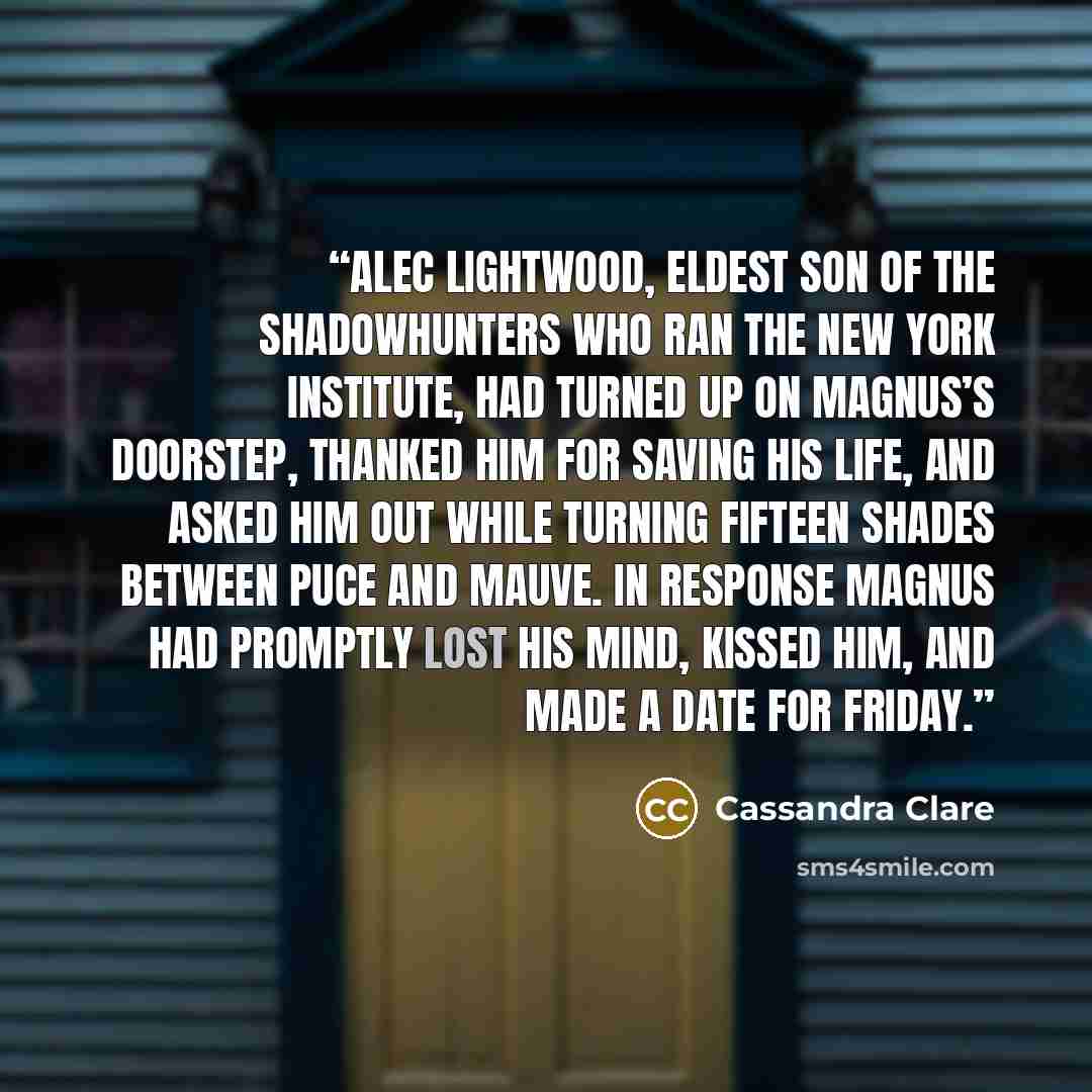 “Alec Lightwood, eldest son of the Shadowhunters who ran the New York Institute, had turned up on Magnus’s doorstep, thanked him for saving his life, and asked him out while turning fifteen shades between puce and mauve. In response Magnus had promptly lost his mind, kissed him, and made a date for…” quote by Cassandra Clare