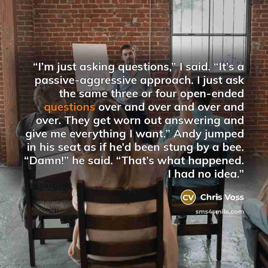 “I’m just asking questions,” I said. “It’s a passive-aggressive approach. I just ask the same three or four open-ended questions over and over and over and over. They get worn out answering and give me everything I want.” Andy jumped in his seat as if he’d been stung by a bee. “Damn!” he said…” quote by Chris Voss