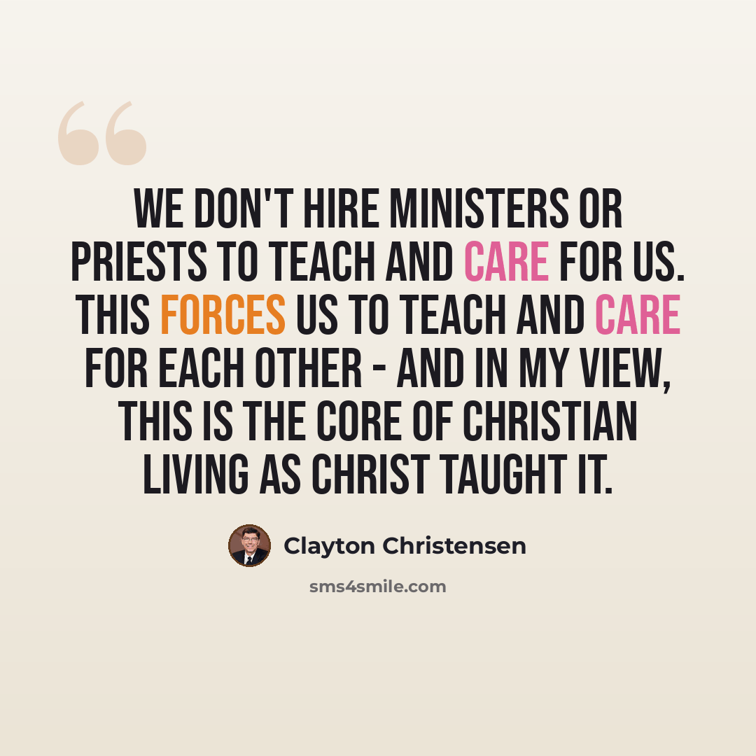 “We don't hire ministers or priests to teach and care for us. This forces us to teach and care for each other - and in my view, this is the core of Christian living as Christ taught it.” quote by Clayton Christensen