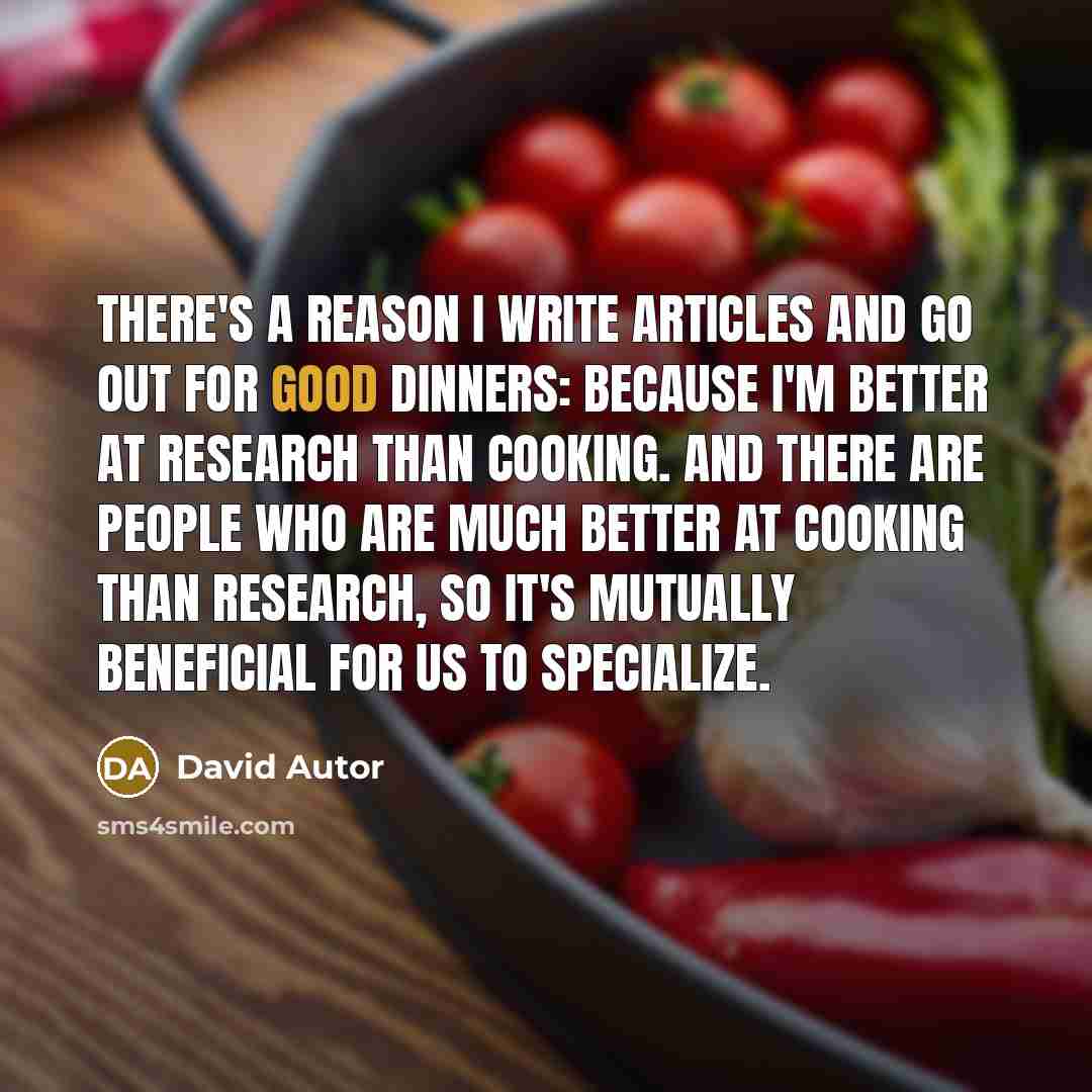 “There's a reason I write articles and go out for good dinners: because I'm better at research than cooking. And there are people who are much better at cooking than research, so it's mutually beneficial for us to specialize.” quote by David Autor