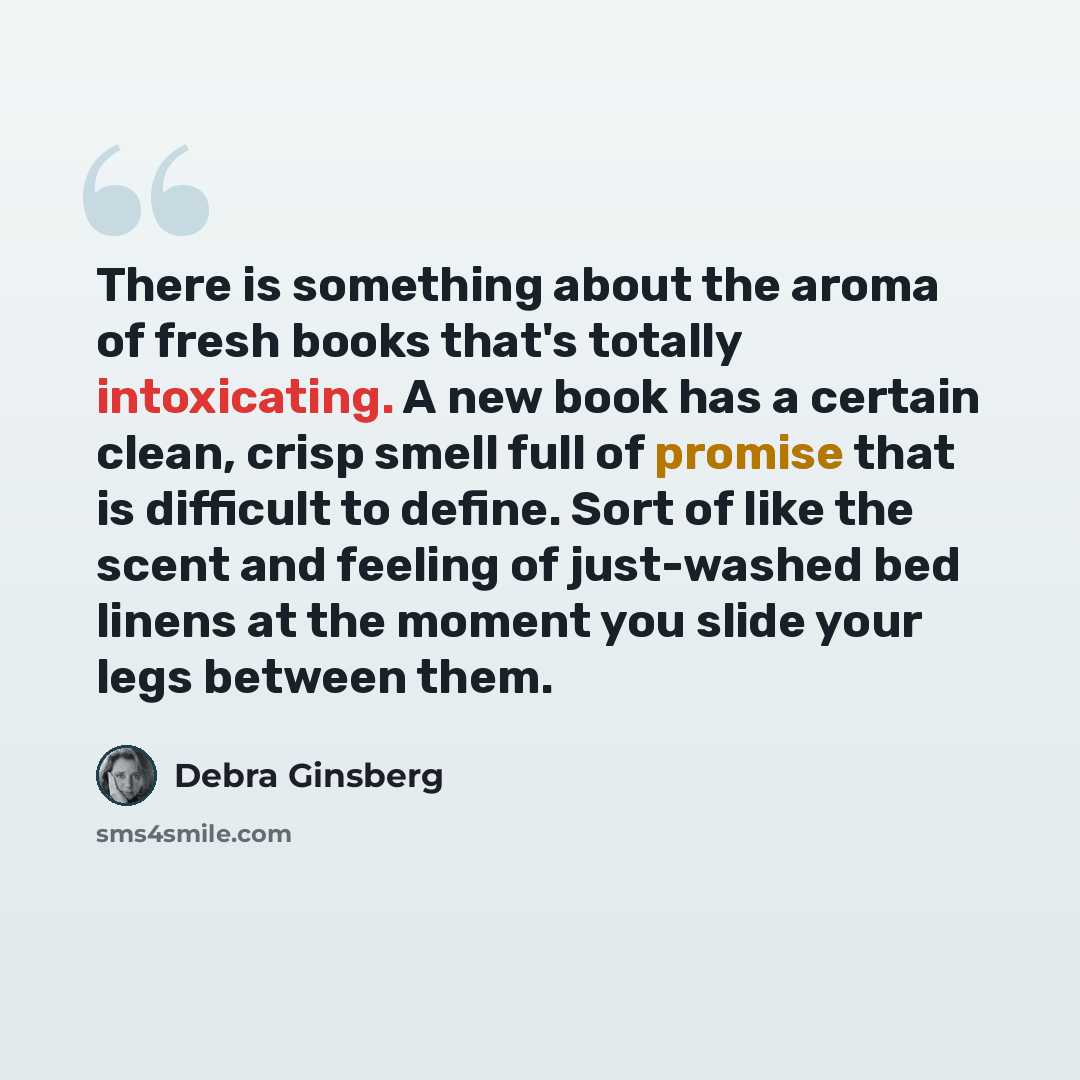 “There is something about the aroma of fresh books that's totally intoxicating. A new book has a certain clean, crisp smell full of promise that is difficult to define. Sort of like the scent and feeling of just-washed bed linens at the moment you slide your legs between them.” quote by Debra Ginsberg