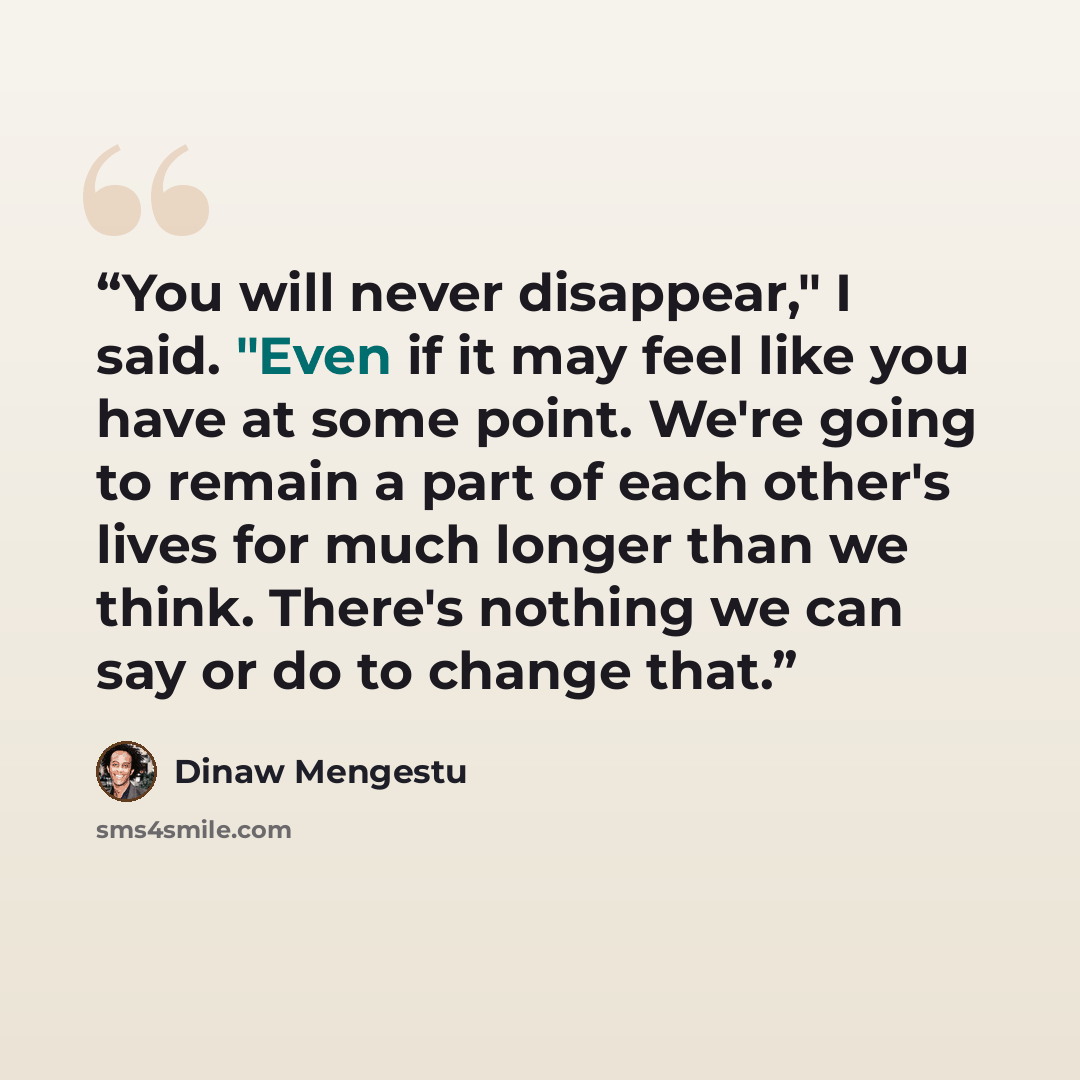 “You will never disappear," I said. "Even if it may feel like you have at some point. We're going to remain a part of each other's lives for much longer than we think. There's nothing we can say or do to change that.” quote by Dinaw Mengestu