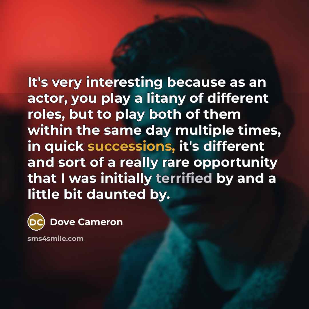 “It's very interesting because as an actor, you play a litany of different roles, but to play both of them within the same day multiple times, in quick successions, it's different and sort of a really rare opportunity that I was initially terrified by and a little bit daunted by.” quote by Dove Cameron