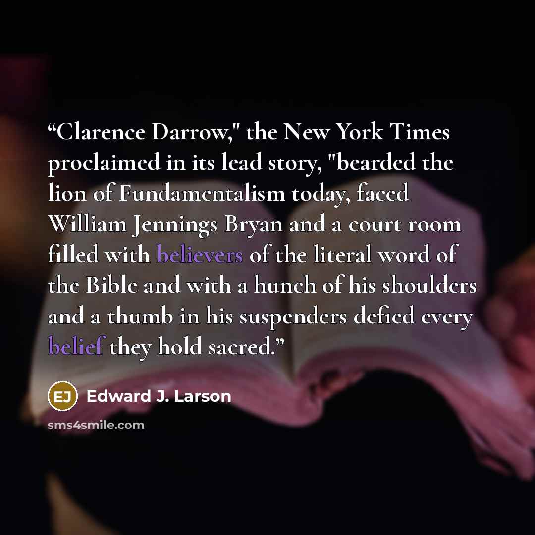 “Clarence Darrow," the New York Times proclaimed in its lead story, "bearded the lion of Fundamentalism today, faced William Jennings Bryan and a court room filled with believers of the literal word of the Bible and with a hunch of his shoulders and a thumb in his suspenders defied every belief…” quote by Edward J. Larson