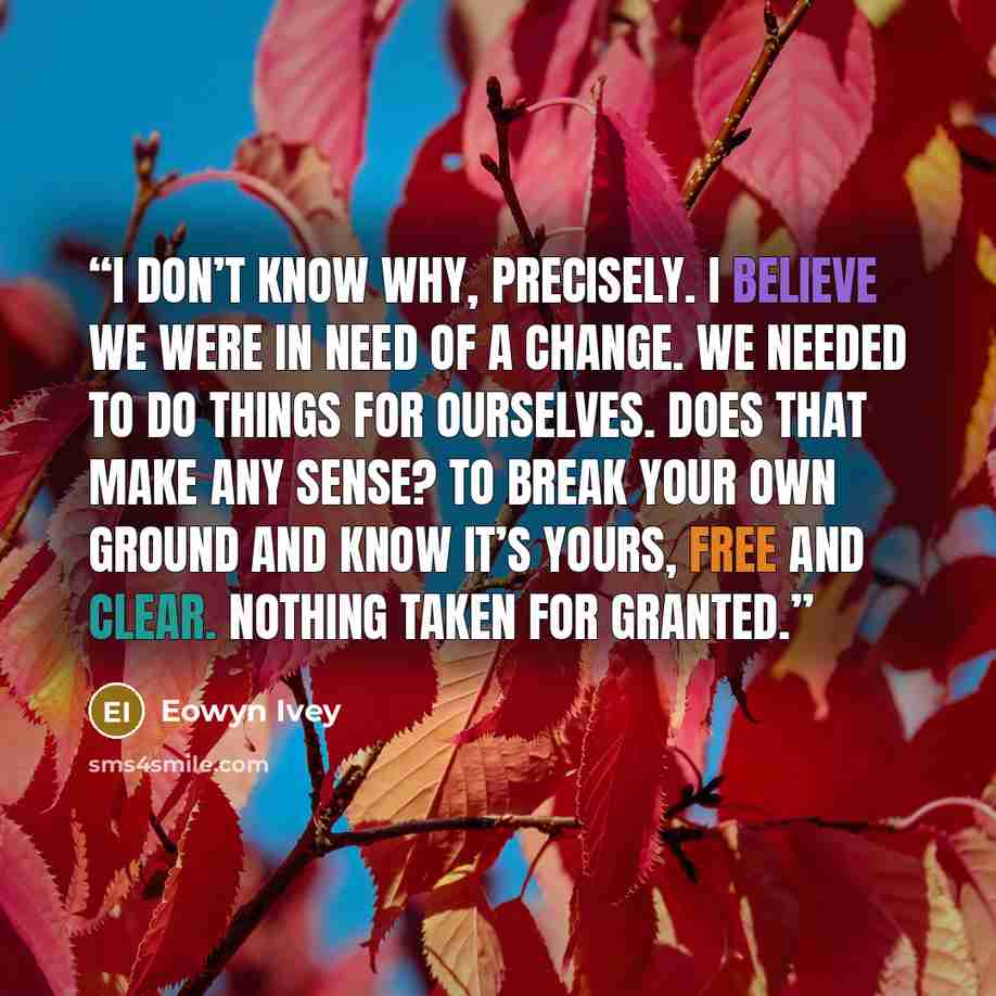 “I don’t know why, precisely. I believe we were in need of a change. We needed to do things for ourselves. Does that make any sense? To break your own ground and know it’s yours, free and clear. Nothing taken for granted.” quote by Eowyn Ivey