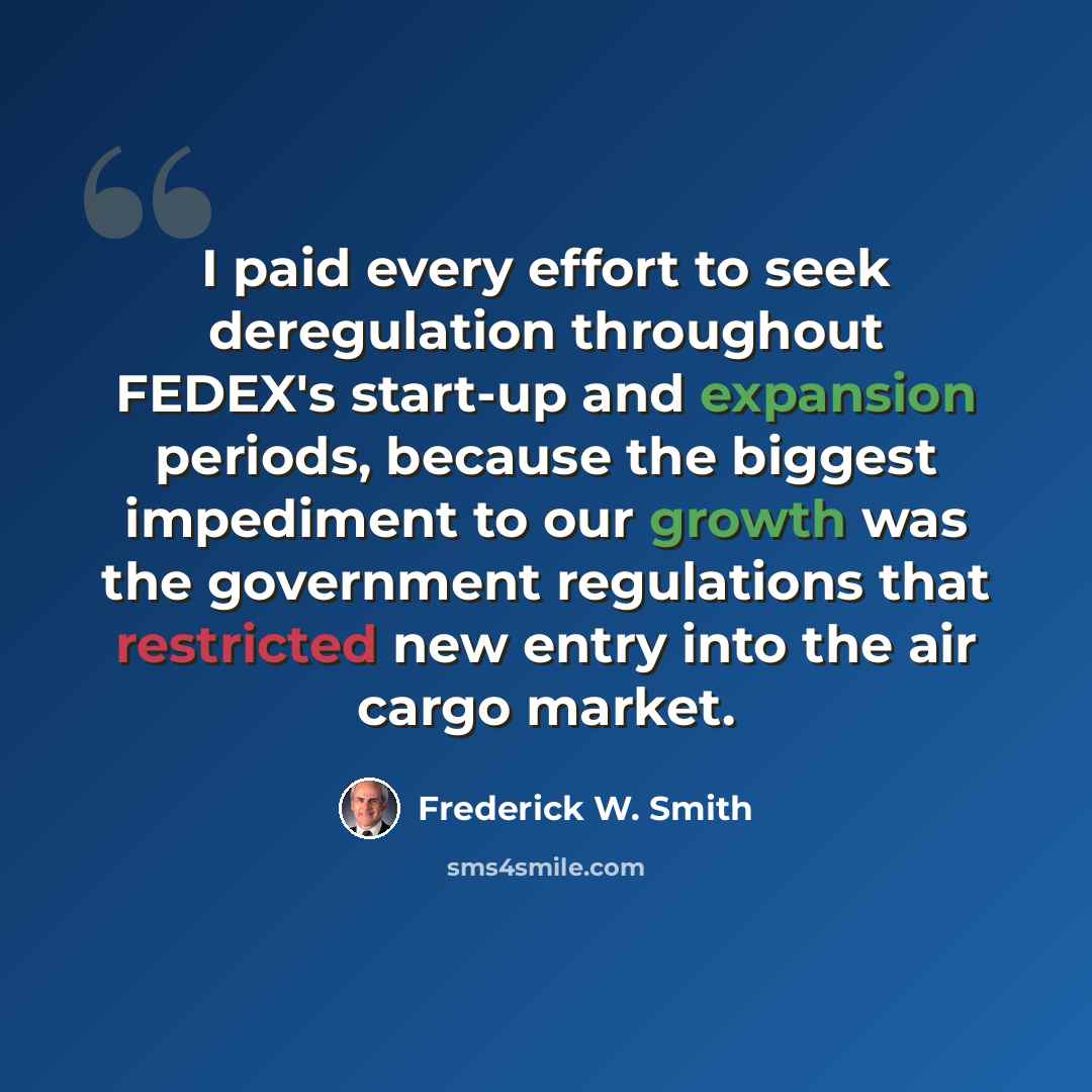 “I paid every effort to seek deregulation throughout FEDEX's start-up and expansion periods, because the biggest impediment to our growth was the government regulations that restricted new entry into the air cargo market.” quote by Frederick W. Smith
