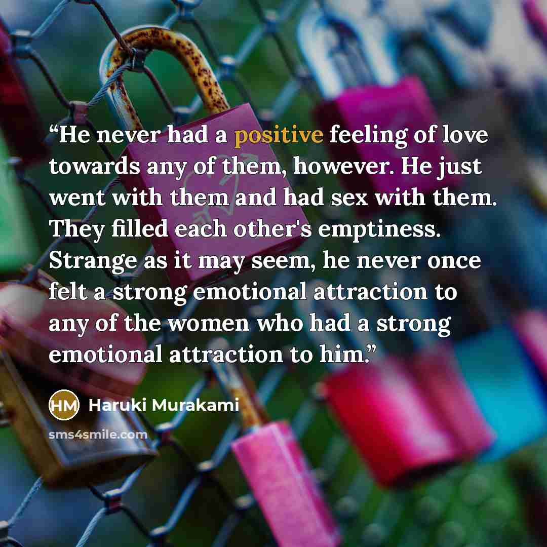 “He never had a positive feeling of love towards any of them, however. He just went with them and had sex with them. They filled each other's emptiness. Strange as it may seem, he never once felt a strong emotional attraction to any of the women who had a strong emotional attraction to him.” quote by Haruki Murakami