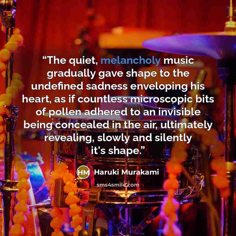 “The quiet, melancholy music gradually gave shape to the undefined sadness enveloping his heart, as if countless microscopic bits of pollen adhered to an invisible being concealed in the air, ultimately revealing, slowly and silently it's shape.” quote by Haruki Murakami