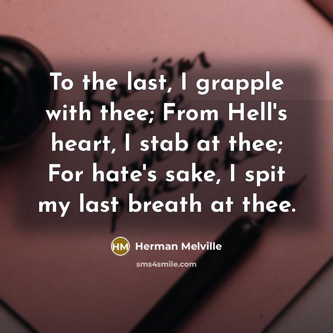 “To the last, I grapple with thee; From Hell's heart, I stab at thee; For hate's sake, I spit my last breath at thee.” quote by Herman Melville
