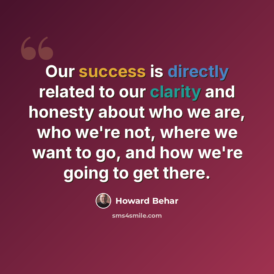 “Our success is directly related to our clarity and honesty about who we are, who we're not, where we want to go, and how we're going to get there.” quote by Howard Behar