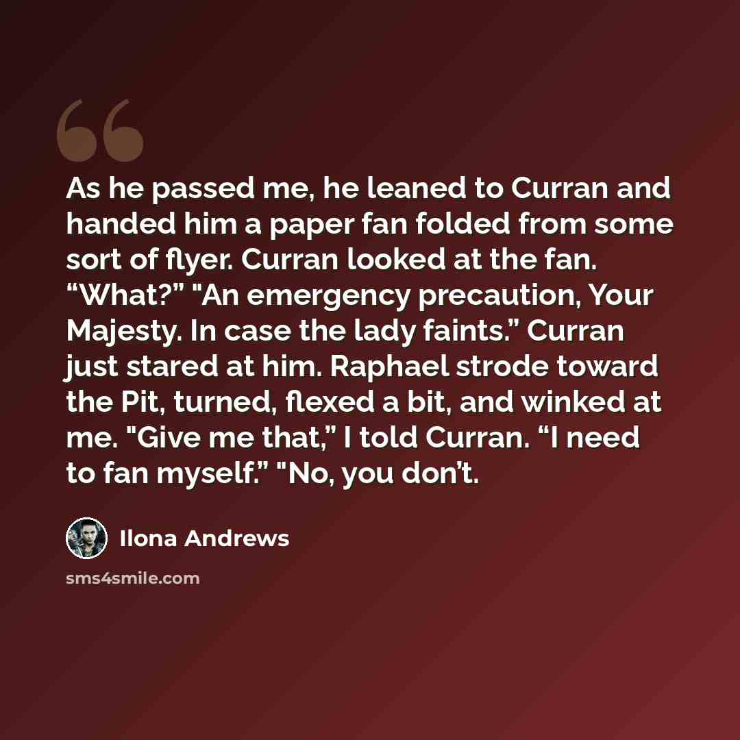 “As he passed me, he leaned to Curran and handed him a paper fan folded from some sort of flyer. Curran looked at the fan. “What?” "An emergency precaution, Your Majesty. In case the lady faints.” Curran just stared at him. Raphael strode toward the Pit, turned, flexed a bit, and winked at me…” quote by Ilona Andrews