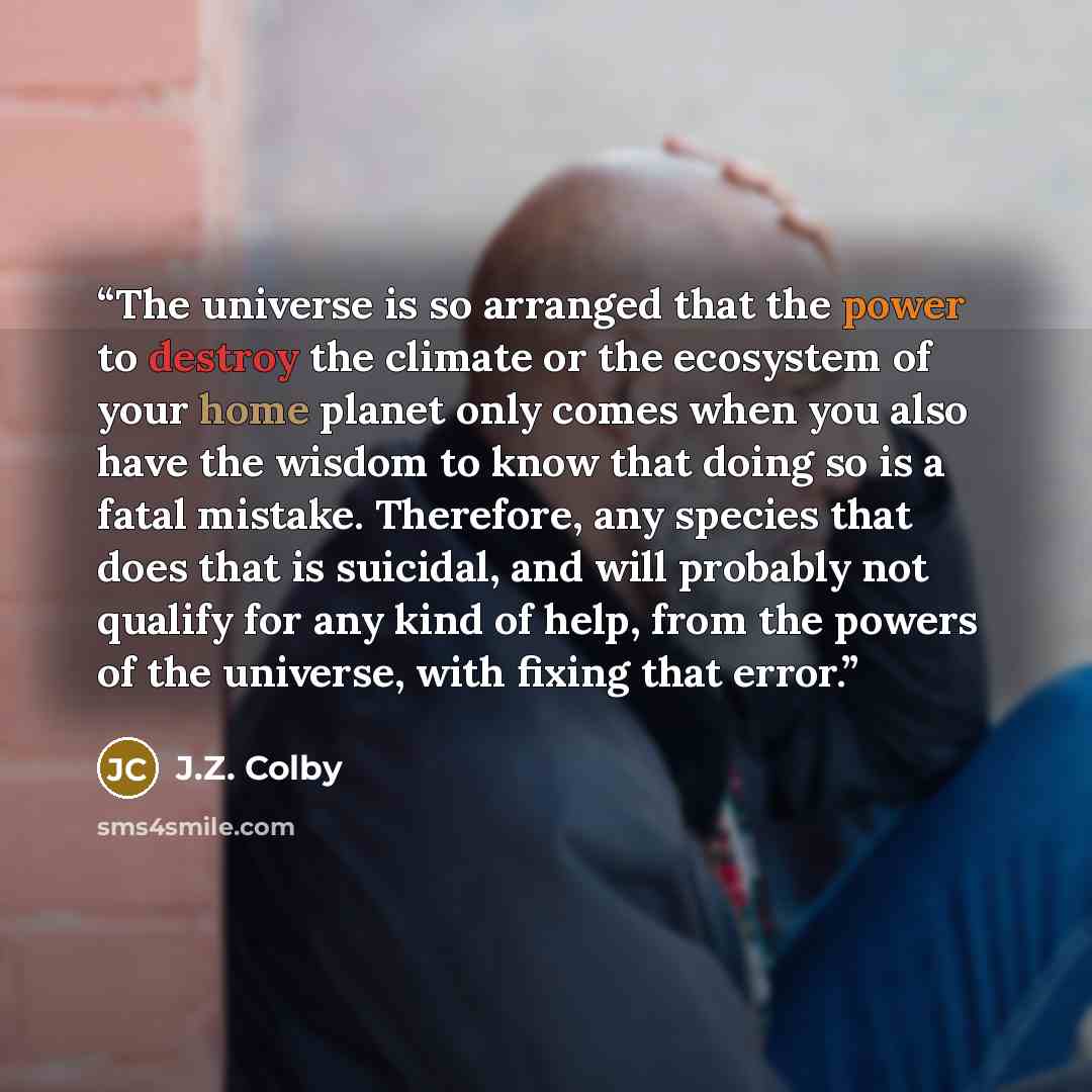“The universe is so arranged that the power to destroy the climate or the ecosystem of your home planet only comes when you also have the wisdom to know that doing so is a fatal mistake. Therefore, any species that does that is suicidal, and will probably not qualify for any kind of help, from the…” quote by J.Z. Colby