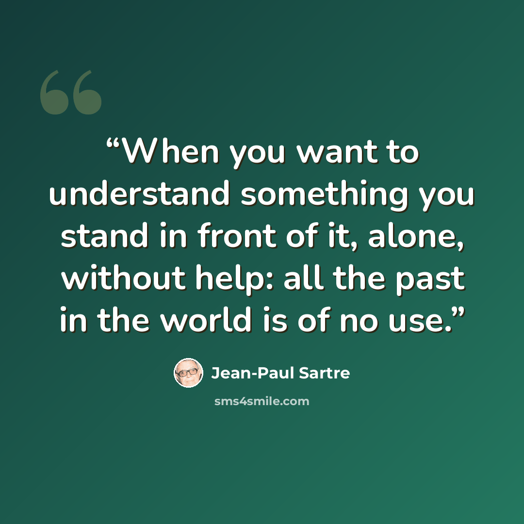 “When you want to understand something you stand in front of it, alone, without help: all the past in the world is of no use.” quote by Jean-Paul Sartre