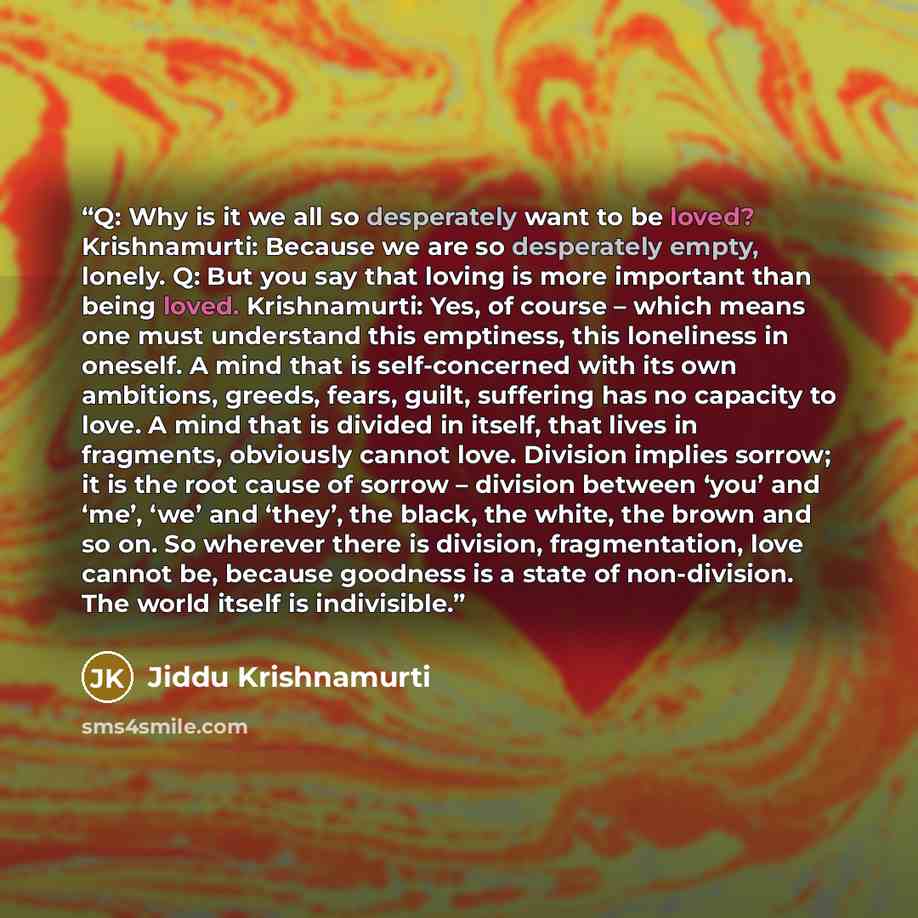 “Q: Why is it we all so desperately want to be loved? Krishnamurti: Because we are so desperately empty, lonely. Q: But you say that loving is more important than being loved. Krishnamurti: Yes, of course – which means one must understand this emptiness, this loneliness in oneself. A mind that is…” quote by Jiddu Krishnamurti