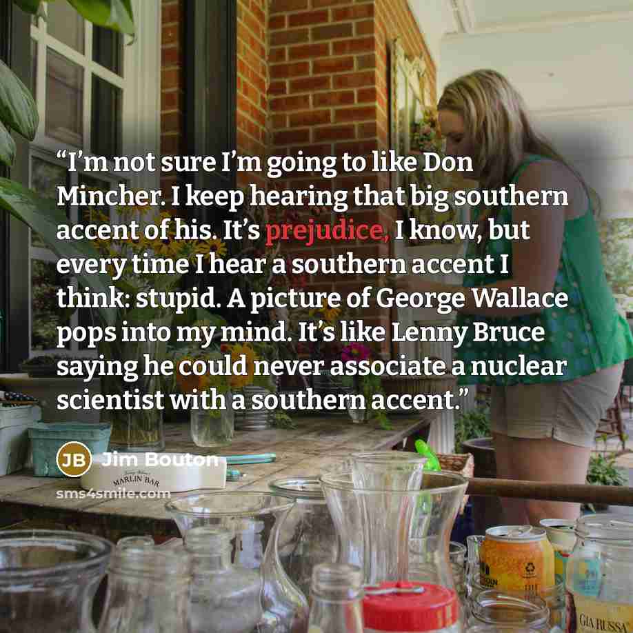 “I’m not sure I’m going to like Don Mincher. I keep hearing that big southern accent of his. It’s prejudice, I know, but every time I hear a southern accent I think: stupid. A picture of George Wallace pops into my mind. It’s like Lenny Bruce saying he could never associate a nuclear scientist with…” quote by Jim Bouton