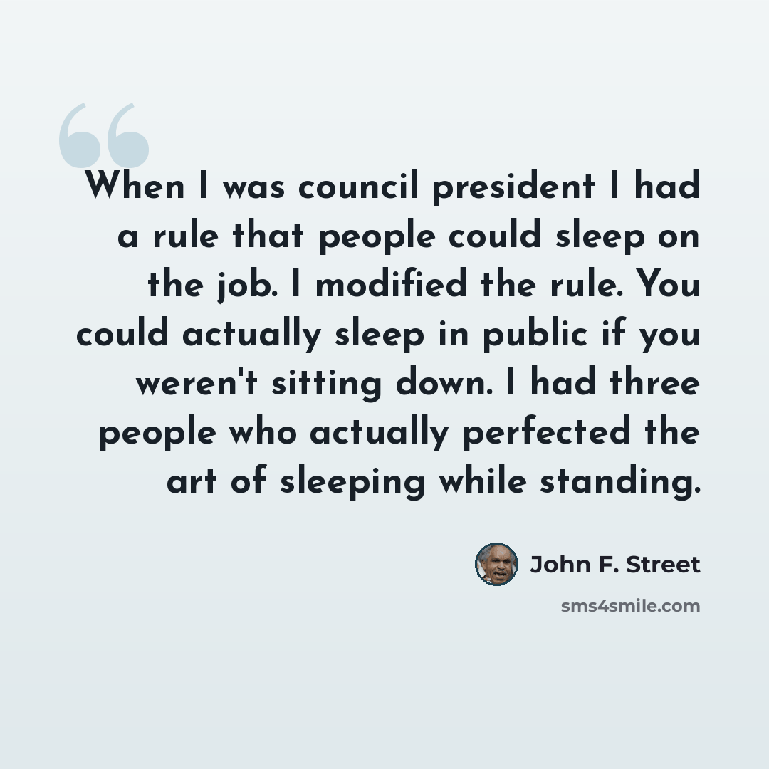 “When I was council president I had a rule that people could sleep on the job. I modified the rule. You could actually sleep in public if you weren't sitting down. I had three people who actually perfected the art of sleeping while standing.” quote by John F. Street