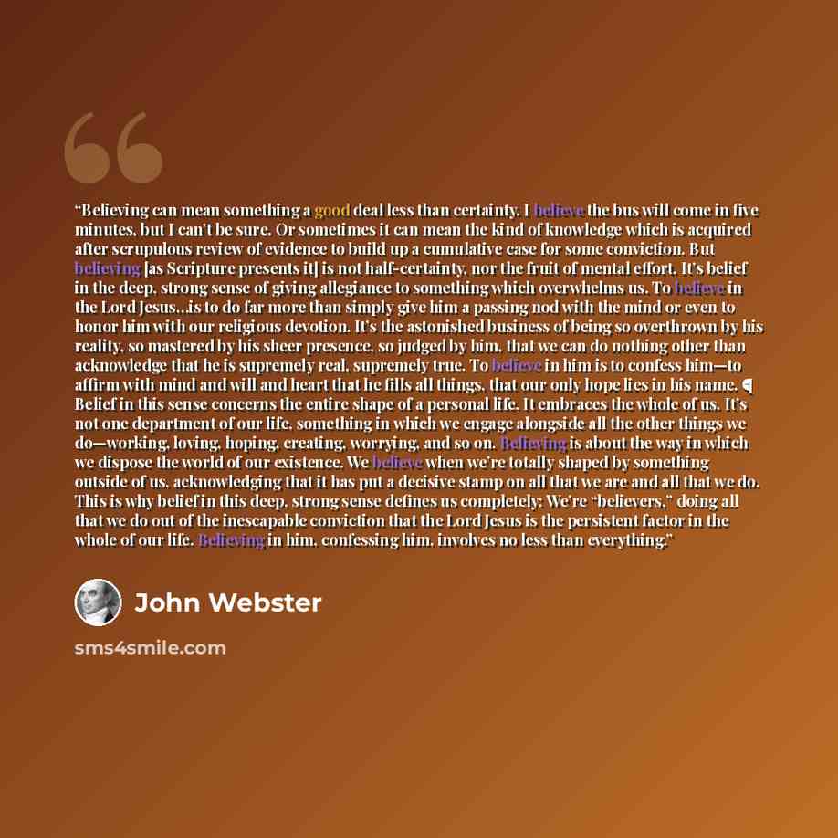 “Believing can mean something a good deal less than certainty. I believe the bus will come in five minutes, but I can’t be sure. Or sometimes it can mean the kind of knowledge which is acquired after scrupulous review of evidence to build up a cumulative case for some conviction. But believing [as…” quote by John Webster