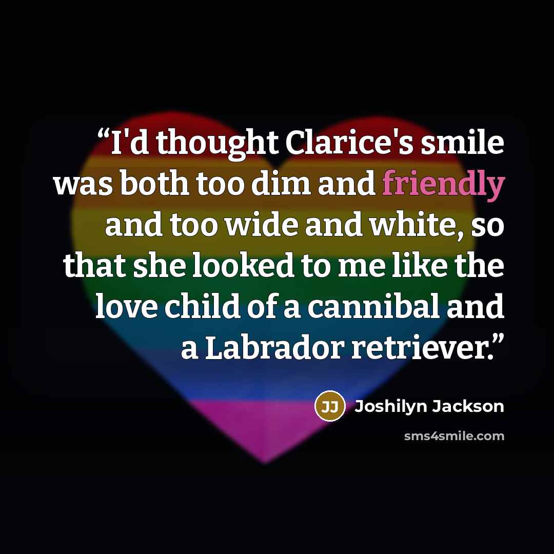 “I'd thought Clarice's smile was both too dim and friendly and too wide and white, so that she looked to me like the love child of a cannibal and a Labrador retriever.” quote by Joshilyn Jackson