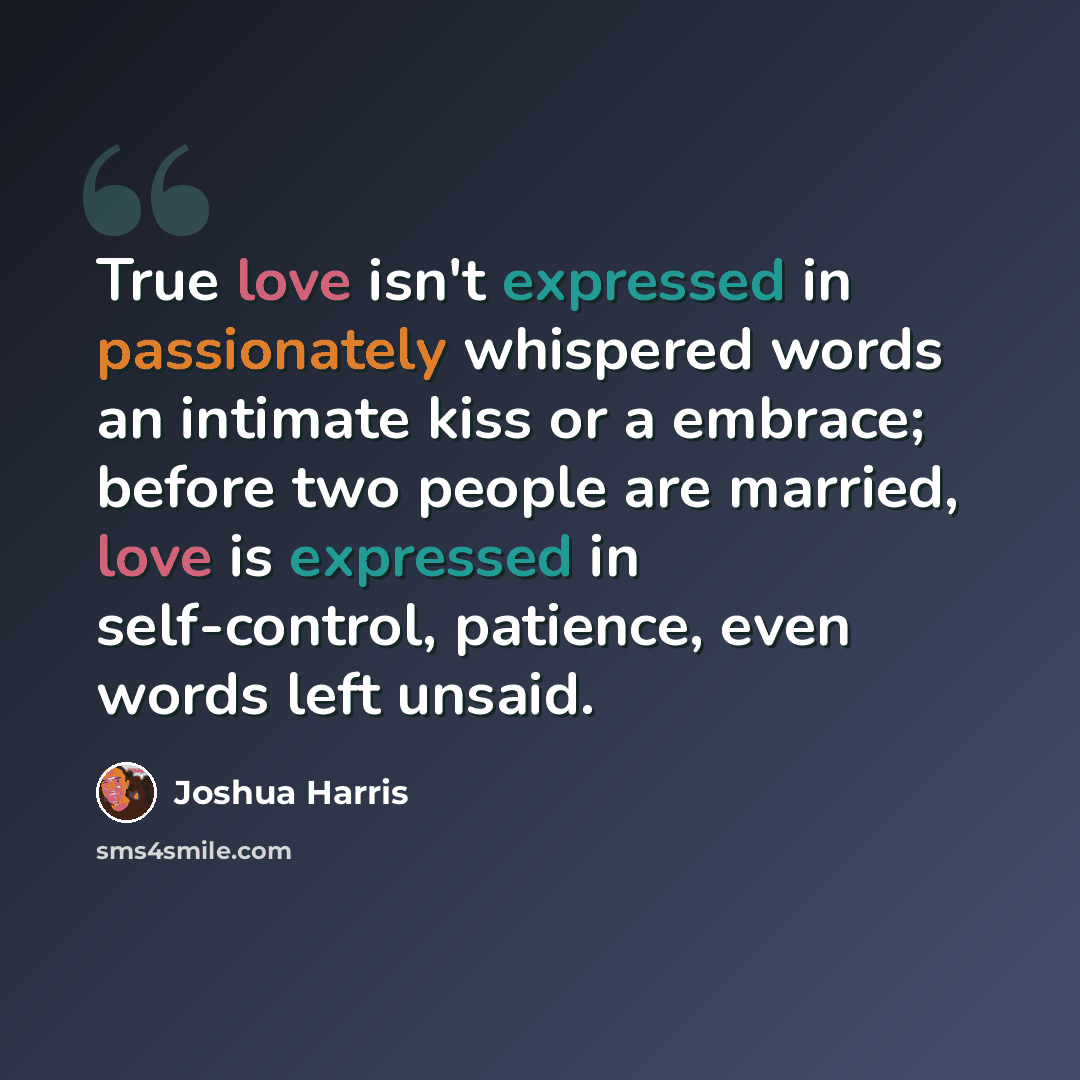 “True love isn't expressed in passionately whispered words an intimate kiss or a embrace; before two people are married, love is expressed in self-control, patience, even words left unsaid.” quote by Joshua Harris