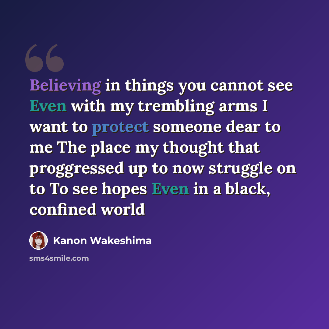 “Believing in things you cannot see Even with my trembling arms I want to protect someone dear to me The place my thought that proggressed up to now struggle on to To see hopes Even in a black, confined world” quote by Kanon Wakeshima