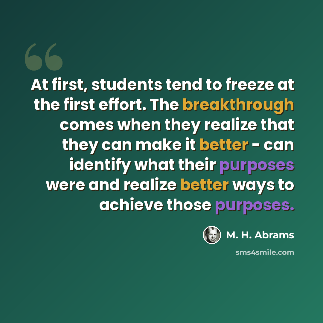 “At first, students tend to freeze at the first effort. The breakthrough comes when they realize that they can make it better - can identify what their purposes were and realize better ways to achieve those purposes.” quote by M. H. Abrams