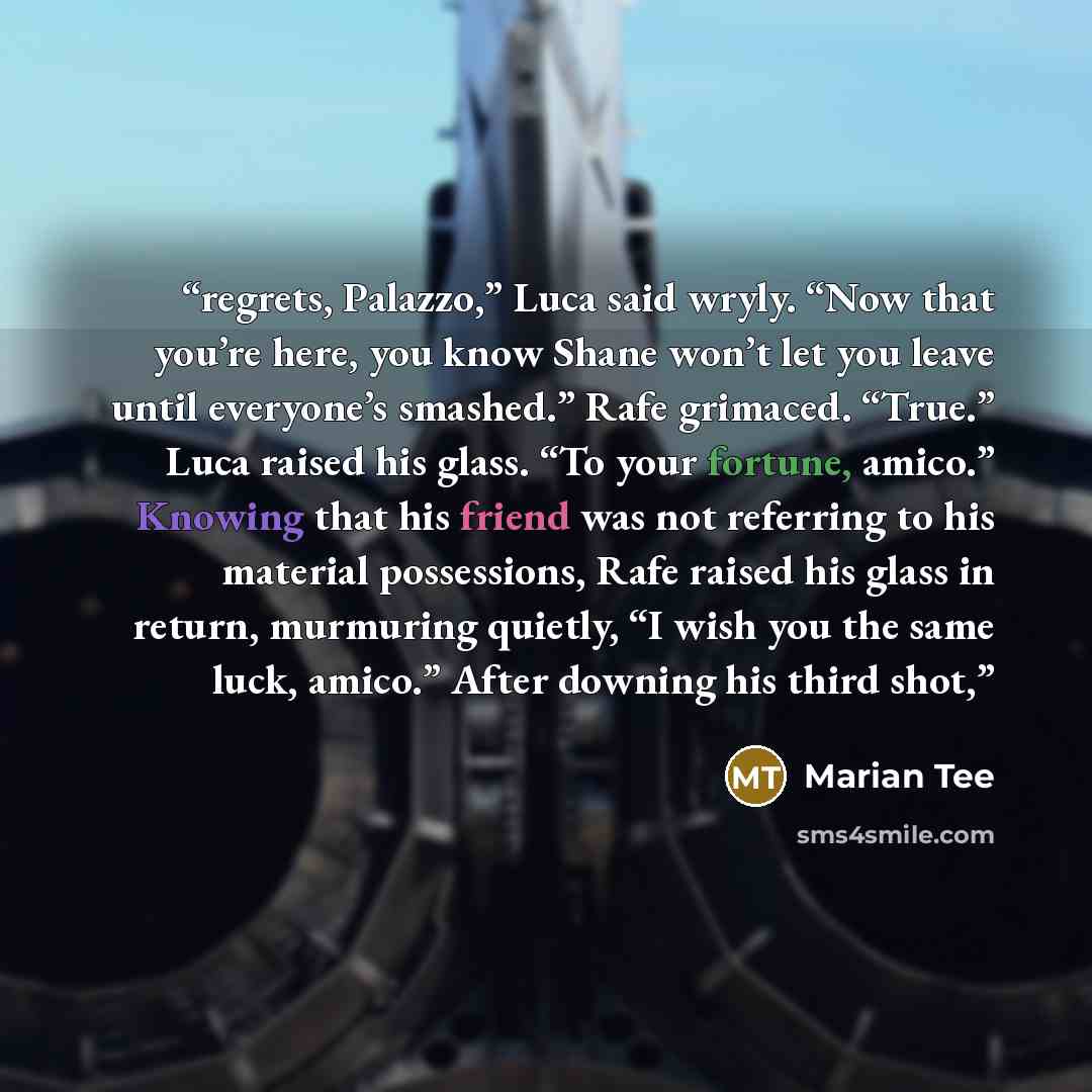“regrets, Palazzo,” Luca said wryly. “Now that you’re here, you know Shane won’t let you leave until everyone’s smashed.” Rafe grimaced. “True.” Luca raised his glass. “To your fortune, amico.” Knowing that his friend was not referring to his material possessions, Rafe raised his glass in return…” quote by Marian Tee