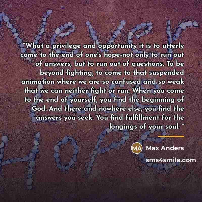 “What a privilege and opportunity it is to utterly come to the end of one's hope-not only to run out of answers, but to run out of questions. To be beyond fighting, to come to that suspended animation where we are so confused and so weak that we can neither fight or run. When you come to the end of…” quote by Max Anders