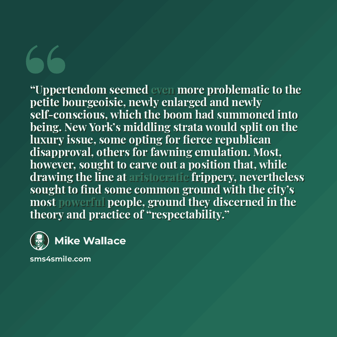 “Uppertendom seemed even more problematic to the petite bourgeoisie, newly enlarged and newly self-conscious, which the boom had summoned into being. New York’s middling strata would split on the luxury issue, some opting for fierce republican disapproval, others for fawning emulation. Most…” quote by Mike Wallace