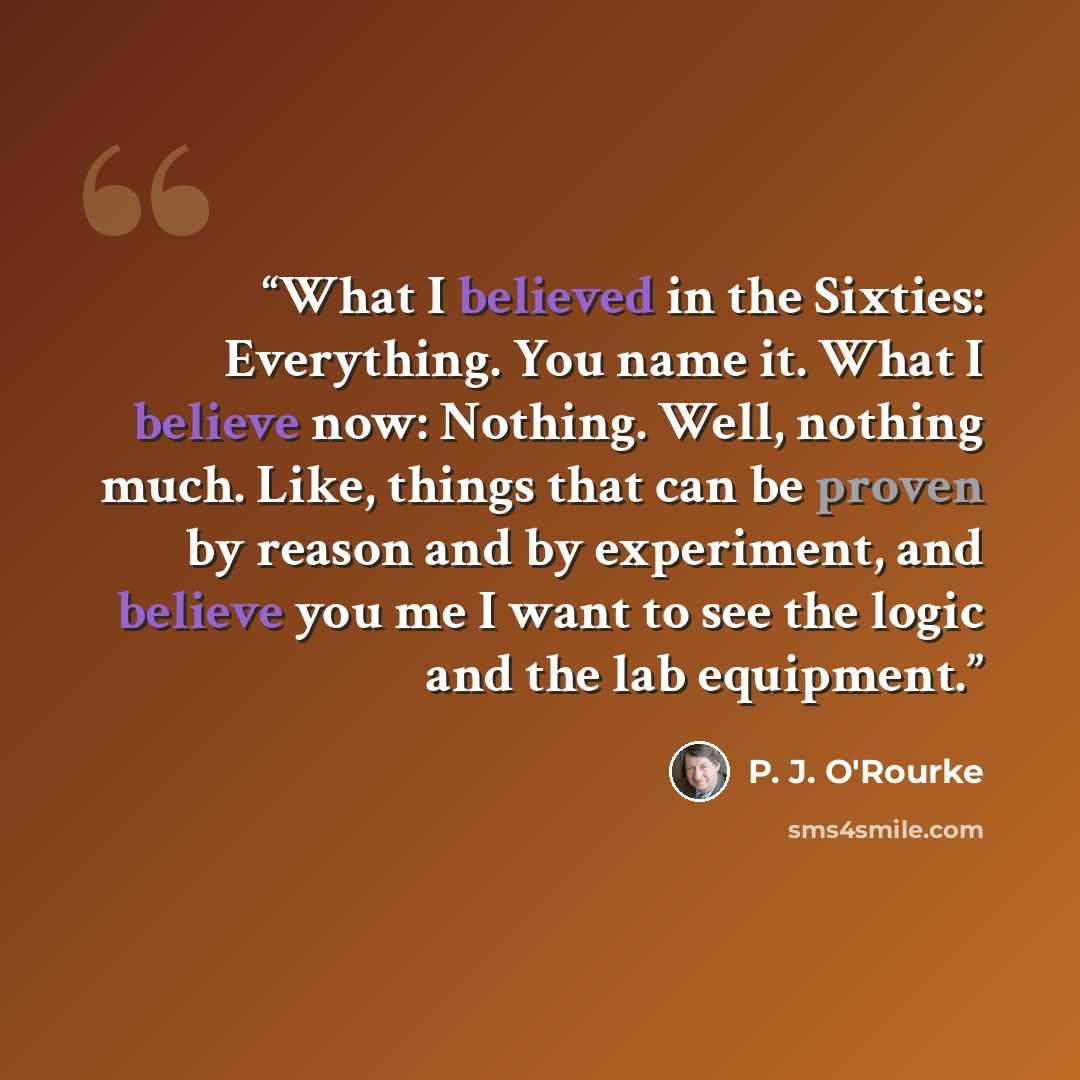“What I believed in the Sixties: Everything. You name it. What I believe now: Nothing. Well, nothing much. Like, things that can be proven by reason and by experiment, and believe you me I want to see the logic and the lab equipment.” quote by P. J. O'Rourke