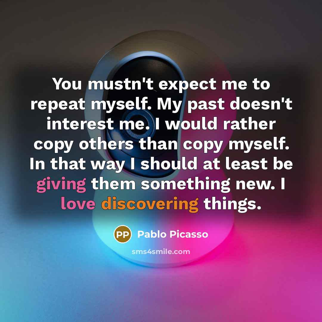 “You mustn't expect me to repeat myself. My past doesn't interest me. I would rather copy others than copy myself. In that way I should at least be giving them something new. I love discovering things.” quote by Pablo Picasso
