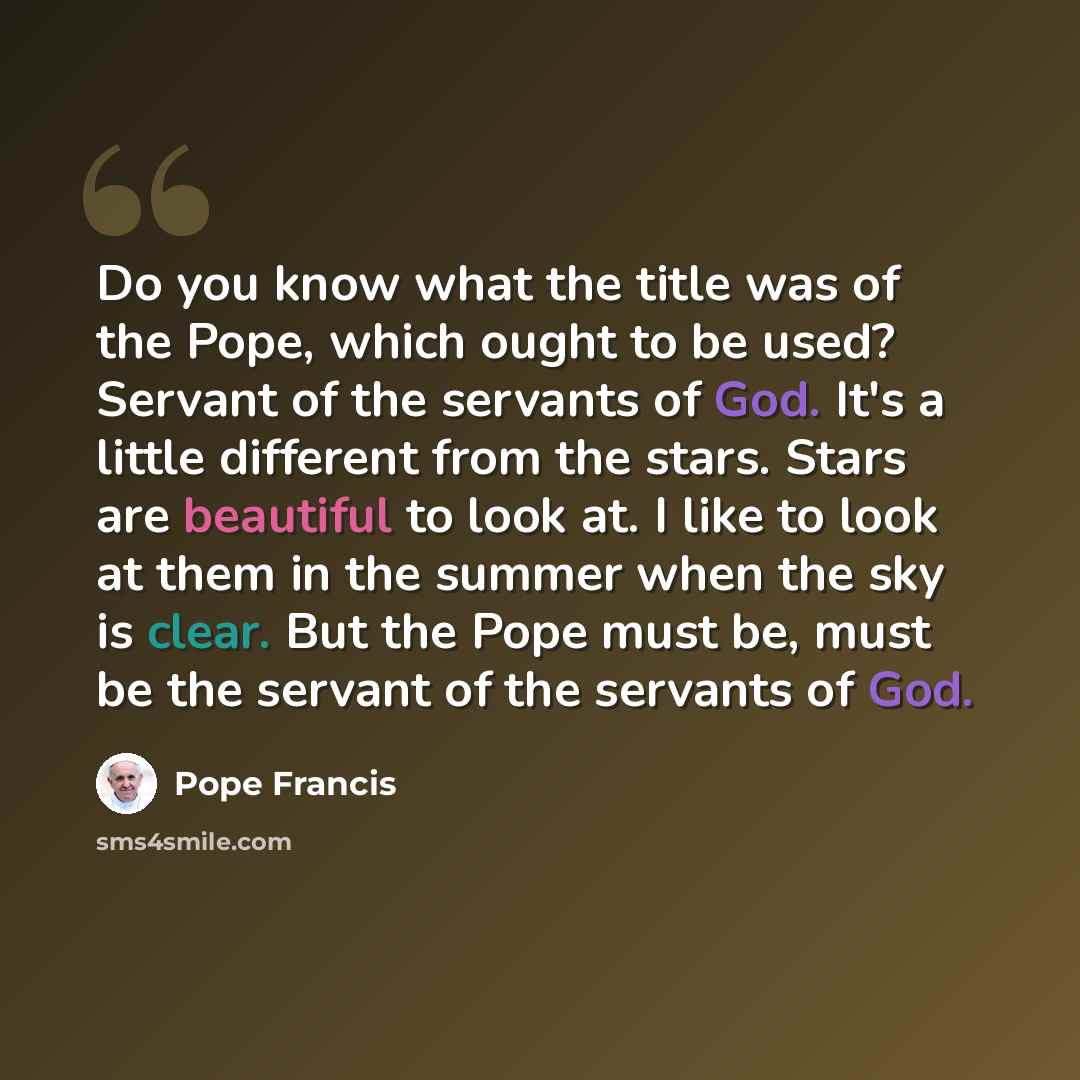 “Do you know what the title was of the Pope, which ought to be used? Servant of the servants of God. It's a little different from the stars. Stars are beautiful to look at. I like to look at them in the summer when the sky is clear. But the Pope must be, must be the servant of the servants of God.” quote by Pope Francis