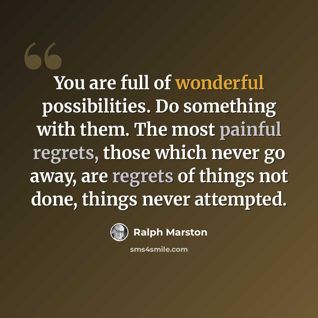 “You are full of wonderful possibilities. Do something with them. The most painful regrets, those which never go away, are regrets of things not done, things never attempted.” quote by Ralph Marston