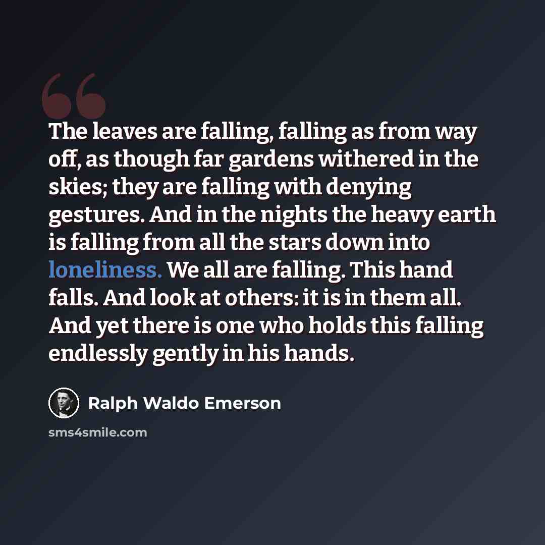 “The leaves are falling, falling as from way off, as though far gardens withered in the skies; they are falling with denying gestures. And in the nights the heavy earth is falling from all the stars down into loneliness. We all are falling. This hand falls. And look at others: it is in them all…” quote by Ralph Waldo Emerson