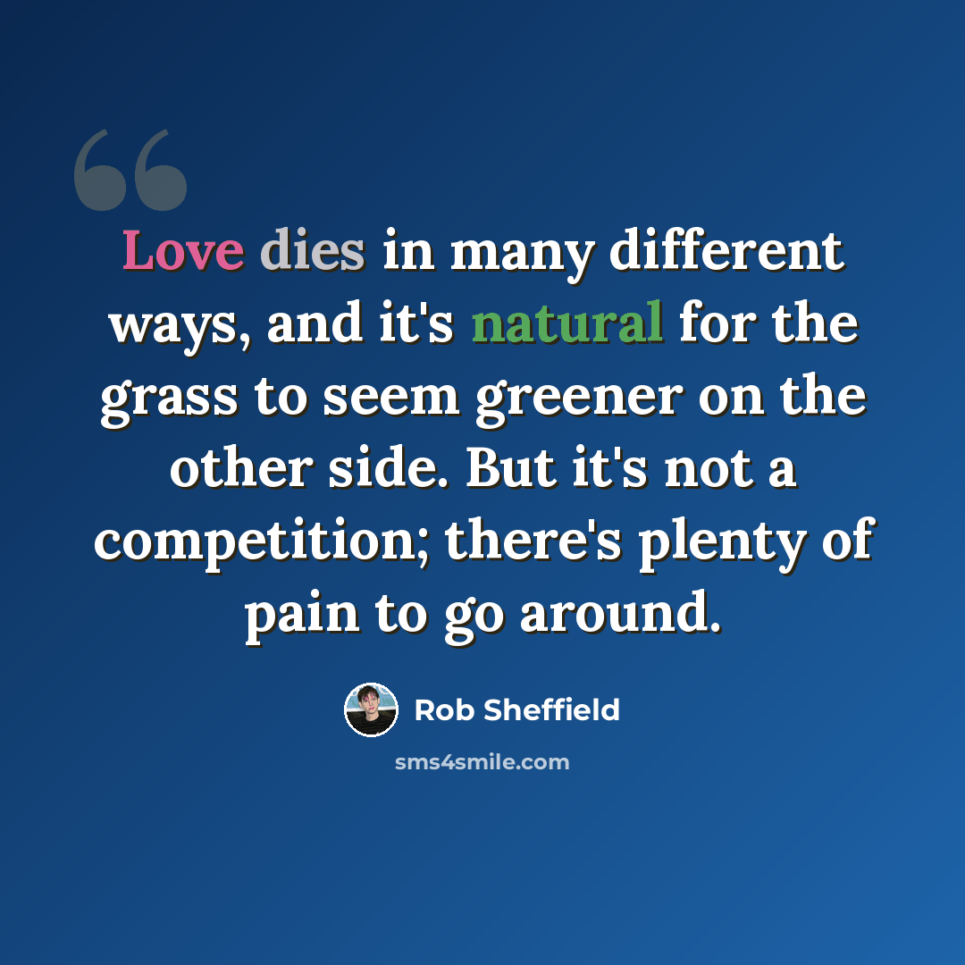 “Love dies in many different ways, and it's natural for the grass to seem greener on the other side. But it's not a competition; there's plenty of pain to go around.” quote by Rob Sheffield