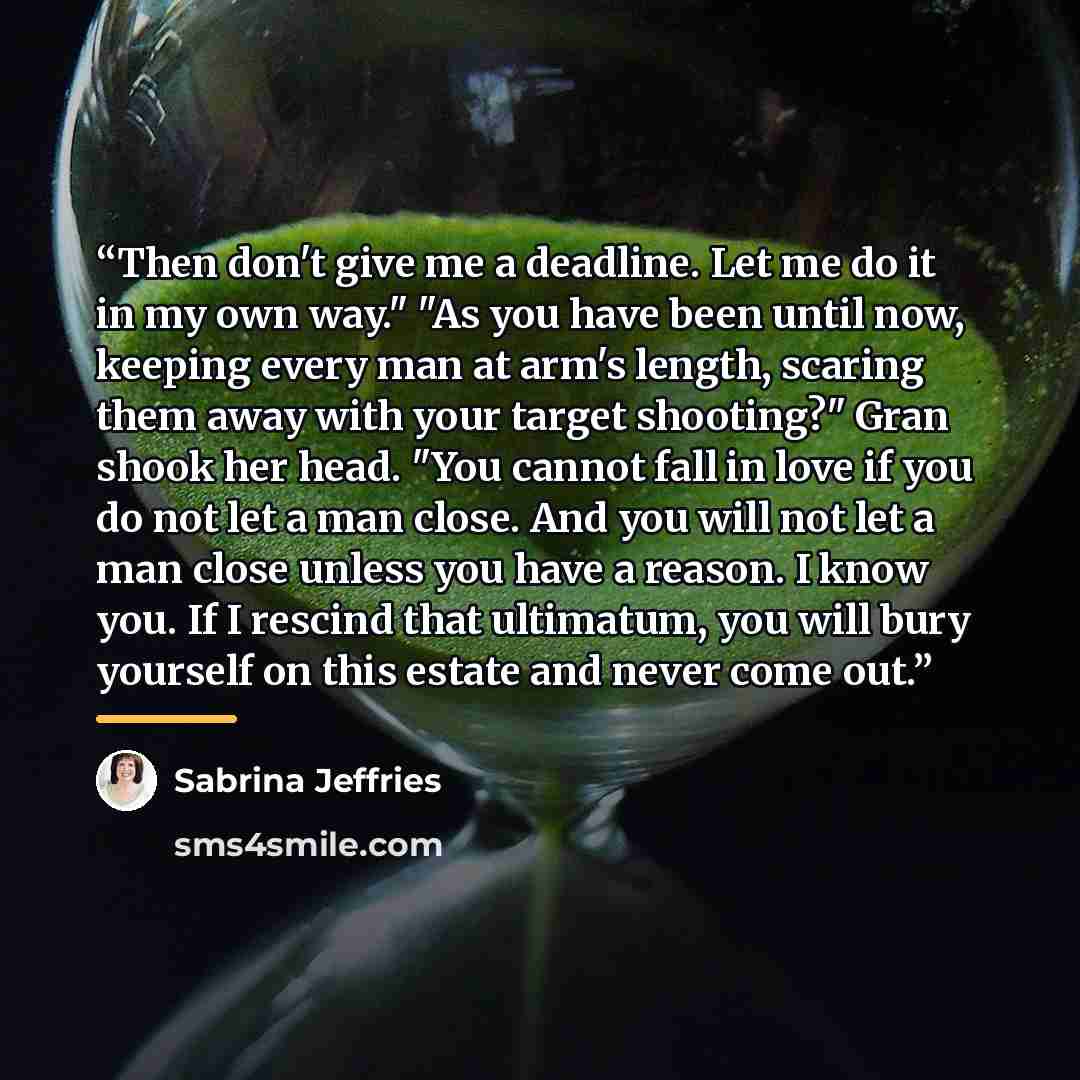 “Then don't give me a deadline. Let me do it in my own way." "As you have been until now, keeping every man at arm's length, scaring them away with your target shooting?" Gran shook her head. "You cannot fall in love if you do not let a man close. And you will not let a man close unless you have a…” quote by Sabrina Jeffries