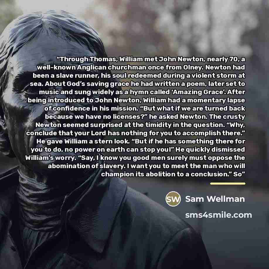 “Through Thomas, William met John Newton, nearly 70, a well-known Anglican churchman once from Olney. Newton had been a slave runner, his soul redeemed during a violent storm at sea. About God’s saving grace he had written a poem, later set to music and sung widely as a hymn called ‘Amazing Grace’…” quote by Sam Wellman