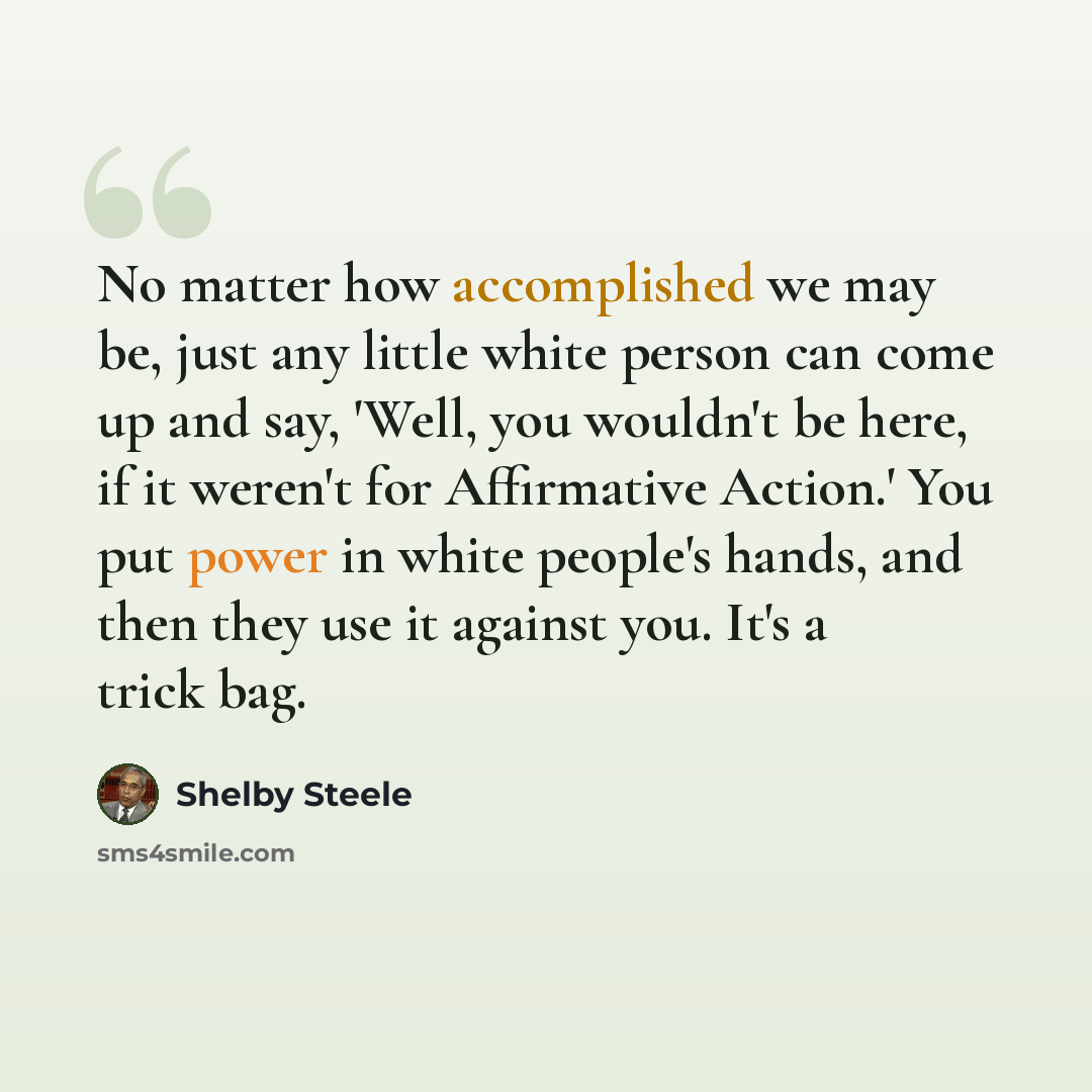 “No matter how accomplished we may be, just any little white person can come up and say, 'Well, you wouldn't be here, if it weren't for Affirmative Action.' You put power in white people's hands, and then they use it against you. It's a trick bag.” quote by Shelby Steele