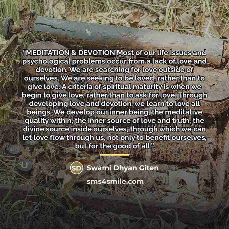 “MEDITATION & DEVOTION Most of our life issues and psychological problems occur from a lack of love and devotion. We are searching for love outside of ourselves. We are seeking to be loved, rather than to give love. A criteria of spiritual maturity is when we begin to give love, rather than to ask…” quote by Swami Dhyan Giten
