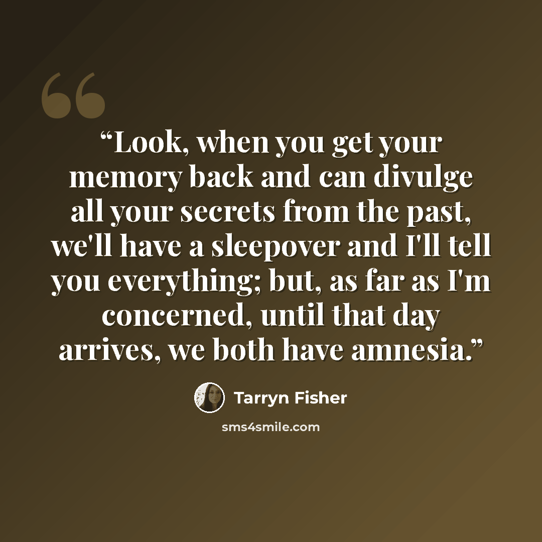 “Look, when you get your memory back and can divulge all your secrets from the past, we'll have a sleepover and I'll tell you everything; but, as far as I'm concerned, until that day arrives, we both have amnesia.” quote by Tarryn Fisher