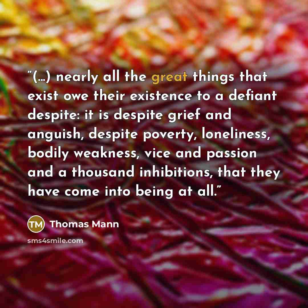 “(...) nearly all the great things that exist owe their existence to a defiant despite: it is despite grief and anguish, despite poverty, loneliness, bodily weakness, vice and passion and a thousand inhibitions, that they have come into being at all.” quote by Thomas Mann